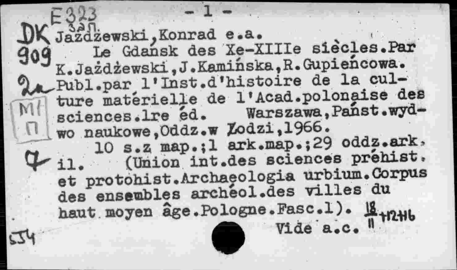 ﻿ДЖ JazazewskijKonrad e.a.	,
Зой T Le Gdansk des Xe-XIIIe siècles.Par
J K.Jazdzewski,J.Kamihska?R.Gupiencowa. У'Д^РиЬІ.раг, 1*Inst.d’histoire de la cul-K; ture materielle de l’Acad.polonaise des sciences.Ire éd.	Warszawa,Panst.wyd—
wo naukowe,Oddz.w Xodzi,1966.
10 s.z map.jl ark.map.;29 oddz.ark» 4''' il. (Union int.des sciences préhist, et protohist.Archaeologia urbium.Corpus des ensembles archéol.des villes du haut moyen âge.Pologne.Fasc.l).
Vide a.c.
ÇS4